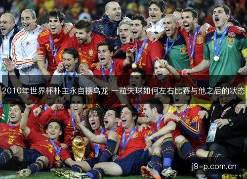 2010年世界杯朴主永自摆乌龙 一粒失球如何左右比赛与他之后的状态 2010年世界杯朴主永自摆乌龙 一粒失球如何左右比赛与他之后的状态